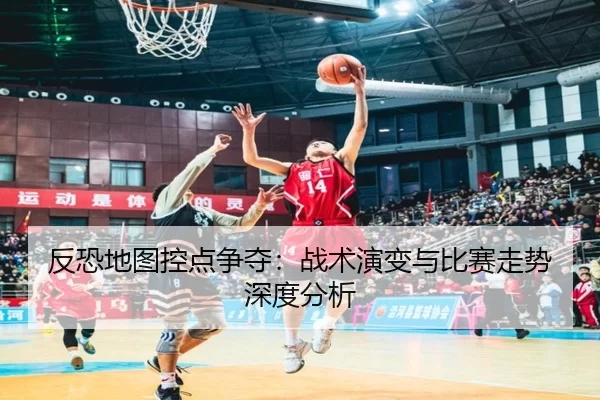 反恐地图控点争夺：战术演变与比赛走势深度分析