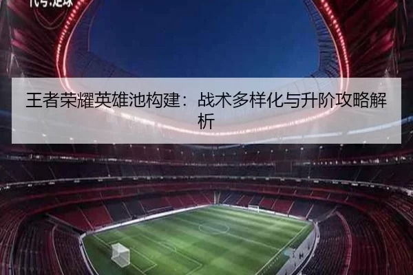 王者荣耀英雄池构建：战术多样化与升阶攻略解析